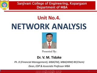 www.sanjivanimba.org.in
Unit No.4.
NETWORK ANALYSIS
Presented By:
Dr. V. M. Tidake
Ph. D (Financial Management), MBA(FM), MBA(HRM) BE(Chem)
Dean, EDP & Associate Professor MBA
1
Sanjivani College of Engineering, Kopargaon
Department of MBA
 