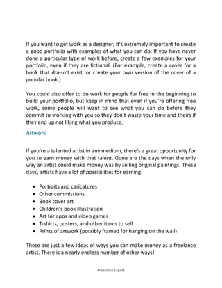 Freelance Expert
If you want to get work as a designer, it’s extremely important to create
a good portfolio with examples of what you can do. If you have never
done a particular type of work before, create a few examples for your
portfolio, even if they are fictional. (For example, create a cover for a
book that doesn’t exist, or create your own version of the cover of a
popular book.)
You could also offer to do work for people for free in the beginning to
build your portfolio, but keep in mind that even if you’re offering free
work, some people will want to see what you can do before they
commit to working with you so they don’t waste your time and theirs if
they end up not liking what you produce.
Artwork
If you’re a talented artist in any medium, there’s a great opportunity for
you to earn money with that talent. Gone are the days when the only
way an artist could make money was by selling original paintings. These
days, artists have a lot of possibilities for earning!
 Portraits and caricatures
 Other commissions
 Book cover art
 Children’s book illustration
 Art for apps and video games
 T-shirts, posters, and other items to sell
 Prints of artwork (possibly framed for hanging on the wall)
These are just a few ideas of ways you can make money as a freelance
artist. There is a nearly endless number of other ways!
 