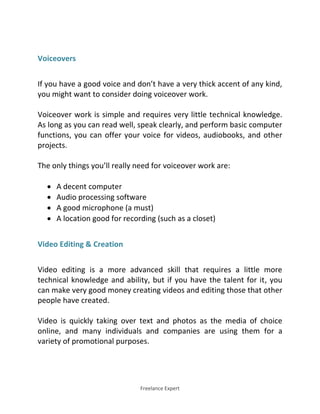 Freelance Expert
Voiceovers
If you have a good voice and don’t have a very thick accent of any kind,
you might want to consider doing voiceover work.
Voiceover work is simple and requires very little technical knowledge.
As long as you can read well, speak clearly, and perform basic computer
functions, you can offer your voice for videos, audiobooks, and other
projects.
The only things you’ll really need for voiceover work are:
 A decent computer
 Audio processing software
 A good microphone (a must)
 A location good for recording (such as a closet)
Video Editing & Creation
Video editing is a more advanced skill that requires a little more
technical knowledge and ability, but if you have the talent for it, you
can make very good money creating videos and editing those that other
people have created.
Video is quickly taking over text and photos as the media of choice
online, and many individuals and companies are using them for a
variety of promotional purposes.
 