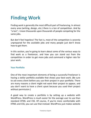 Freelance Expert
Finding Work
Finding work is generally the most difficult part of freelancing. In almost
every area (writing, design, etc.) there is a ton of competition. And by
“a ton”, I mean thousands upon thousands of people competing for the
same jobs.
But don’t feel hopeless! The fact is, most of the competition is severely
unprepared for the available jobs and many people just don’t know
how to get them.
In this section, you’re going to learn about some of the various ways to
find work as a freelancer, and how you can stand out from the
competition in order to get more jobs and command a higher rate for
your work.
Your Portfolio
One of the most important elements of being a successful freelancer is
having a stellar portfolio available that shows your best work. (Be sure
to ask every client before you use their project in your portfolio. There
are many reasons a client might not want their project to appear, and
you don’t want to have a client upset because you used their project
without permission.)
A good way to create a portfolio is by setting up a website with
WordPress. WordPress is much easier for the average user to use than
standard HTML and CSS. Of course, if you’re more comfortable with
HTML and CSS, you can use that instead. WordPress just makes website
 