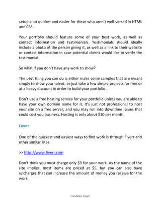 Freelance Expert
setup a lot quicker and easier for those who aren’t well-versed in HTML
and CSS.
Your portfolio should feature some of your best work, as well as
contact information and testimonials. Testimonials should ideally
include a photo of the person giving it, as well as a link to their website
or contact information in case potential clients would like to verify the
testimonial.
So what if you don’t have any work to show?
The best thing you can do is either make some samples that are meant
simply to show your talent, or just take a few simple projects for free or
at a heavy discount in order to build your portfolio.
Don’t use a free hosting service for your portfolio unless you are able to
have your own domain name for it. It’s just not professional to host
your site on a free server, and you may run into downtime issues that
could cost you business. Hosting is only about $10 per month,
Fiverr
One of the quickest and easiest ways to find work is through Fiverr and
other similar sites.
>> http://www.fiverr.com
Don’t think you must charge only $5 for your work. As the name of the
site implies, most items are priced at $5, but you can also have
upcharges that can increase the amount of money you receive for the
work.
 