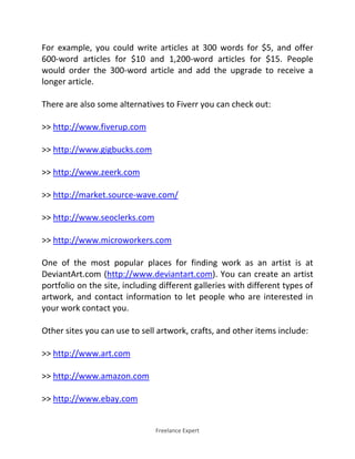Freelance Expert
For example, you could write articles at 300 words for $5, and offer
600-word articles for $10 and 1,200-word articles for $15. People
would order the 300-word article and add the upgrade to receive a
longer article.
There are also some alternatives to Fiverr you can check out:
>> http://www.fiverup.com
>> http://www.gigbucks.com
>> http://www.zeerk.com
>> http://market.source-wave.com/
>> http://www.seoclerks.com
>> http://www.microworkers.com
One of the most popular places for finding work as an artist is at
DeviantArt.com (http://www.deviantart.com). You can create an artist
portfolio on the site, including different galleries with different types of
artwork, and contact information to let people who are interested in
your work contact you.
Other sites you can use to sell artwork, crafts, and other items include:
>> http://www.art.com
>> http://www.amazon.com
>> http://www.ebay.com
 