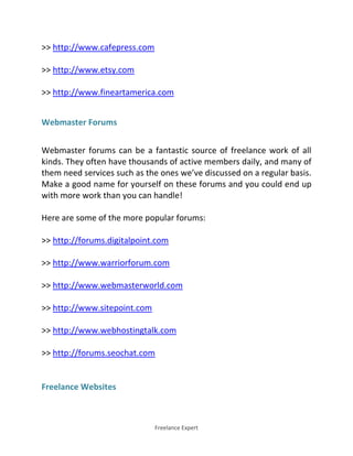 Freelance Expert
>> http://www.cafepress.com
>> http://www.etsy.com
>> http://www.fineartamerica.com
Webmaster Forums
Webmaster forums can be a fantastic source of freelance work of all
kinds. They often have thousands of active members daily, and many of
them need services such as the ones we’ve discussed on a regular basis.
Make a good name for yourself on these forums and you could end up
with more work than you can handle!
Here are some of the more popular forums:
>> http://forums.digitalpoint.com
>> http://www.warriorforum.com
>> http://www.webmasterworld.com
>> http://www.sitepoint.com
>> http://www.webhostingtalk.com
>> http://forums.seochat.com
Freelance Websites
 