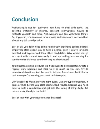 Freelance Expert
Conclusion
Freelancing is not for everyone. You have to deal with taxes, the
potential instability of income, constant interruptions, having to
motivate yourself, and more. Not everyone can deal with these things.
But if you can, you can make more money and have more freedom than
almost any job could provide.
Best of all, you don’t need some ridiculously expensive college degree.
Employers often expect you to have a degree, even if you’re far more
talented and experienced than other candidates. Why would you go
into debt with student loans only to end up making less working for
someone else than you could working as a freelancer?
You must treat it like a regular job if you want to be successful. Create a
regular work schedule and stick to it as much as you can. Try to
minimize distractions. And be sure to let your friends and family know
that when you’re working, you can’t be interrupted.
Don’t expect to make a fortune right away. Like any type of business, it
takes a while before you start seeing good results, because you need
time to build a reputation and get into the swing of things fully. But
once you do, the sky’s the limit!
Best of luck with your new freelance business!
 