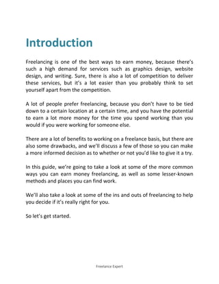 Freelance Expert
Introduction
Freelancing is one of the best ways to earn money, because there’s
such a high demand for services such as graphics design, website
design, and writing. Sure, there is also a lot of competition to deliver
these services, but it’s a lot easier than you probably think to set
yourself apart from the competition.
A lot of people prefer freelancing, because you don’t have to be tied
down to a certain location at a certain time, and you have the potential
to earn a lot more money for the time you spend working than you
would if you were working for someone else.
There are a lot of benefits to working on a freelance basis, but there are
also some drawbacks, and we’ll discuss a few of those so you can make
a more informed decision as to whether or not you’d like to give it a try.
In this guide, we’re going to take a look at some of the more common
ways you can earn money freelancing, as well as some lesser-known
methods and places you can find work.
We’ll also take a look at some of the ins and outs of freelancing to help
you decide if it’s really right for you.
So let’s get started.
 