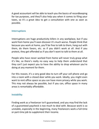 Freelance Expert
A good accountant will be able to teach you the basics of recordkeeping
for tax purposes, and they’ll also help you when it comes to filing your
taxes, so it’s a great idea to get a consultation with one as soon as
possible.
Interruptions
Interruptions are huge productivity killers in any workplace, but if you
work from home you’ll soon discover it’s much worse. People think that
because you work at home, you’ll be free to talk to them, hang out with
them, do them favors, etc. as if you didn’t work at all. And if you
protest, they get offended as if you don’t want to talk to them at all.
People who have never worked from home will never truly grasp what
it’s like, so there’s really no easy way to help them understand that
they can’t just expect you to have the ability to drop whatever you’re
doing at any moment for them.
For this reason, it’s a very good idea to turn off your cell phone and go
into a room with a closed door while you work. Ideally, you might even
want to rent office space so you can have more privacy while you work.
This may not always be possible, but if you can, office space in many
areas is remarkably affordable.
Instability
Finding work as a freelancer isn’t guaranteed, and you may find the lack
of a guaranteed paycheck is too much to deal with. Because work is so
unstable, especially in the beginning, many freelancers work a full-time
or part-time job to supplement their income.
 