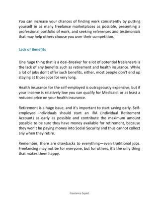 Freelance Expert
You can increase your chances of finding work consistently by putting
yourself in as many freelance marketplaces as possible, presenting a
professional portfolio of work, and seeking references and testimonials
that may help others choose you over their competition.
Lack of Benefits
One huge thing that is a deal-breaker for a lot of potential freelancers is
the lack of any benefits such as retirement and health insurance. While
a lot of jobs don’t offer such benefits, either, most people don’t end up
staying at those jobs for very long.
Health insurance for the self-employed is outrageously expensive, but if
your income is relatively low you can qualify for Medicaid, or at least a
reduced price on your health insurance.
Retirement is a huge issue, and it’s important to start saving early. Self-
employed individuals should start an IRA (Individual Retirement
Account) as early as possible and contribute the maximum amount
possible to be sure they have money available for retirement, because
they won’t be paying money into Social Security and thus cannot collect
any when they retire.
Remember, there are drawbacks to everything—even traditional jobs.
Freelancing may not be for everyone, but for others, it’s the only thing
that makes them happy.
 