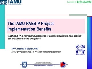The IAMU-PAES-P Project
Implementation Benefits
IAMU-PAES-P* is International Association of Maritime Universities -Peer Assisted
Self-Evaluation Scheme- Philippines
Prof. Angelica M Baylon, PhD
MAAP-ERO Director / PAES-P WG Team member and coordinator
 