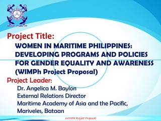 WIMPh Project Proposal
Project Title:
WOMEN IN MARITIME PHILIPPINES:
DEVELOPING PROGRAMS AND POLICIES
FOR GENDER EQUALITY AND AWARENESS
(WIMPh Project Proposal)
Project Leader:
Dr. Angelica M. Baylon
External Relations Director
Maritime Academy of Asia and the Pacific,
Mariveles, Bataan
 