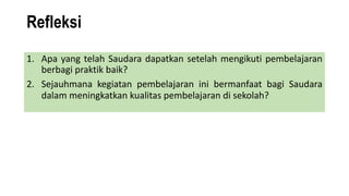 Refleksi
1. Apa yang telah Saudara dapatkan setelah mengikuti pembelajaran
berbagi praktik baik?
2. Sejauhmana kegiatan pembelajaran ini bermanfaat bagi Saudara
dalam meningkatkan kualitas pembelajaran di sekolah?
 