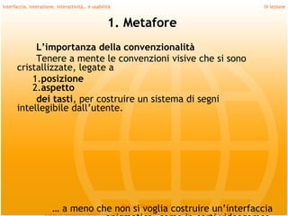 Interfaccia, interazione, interattività… e usabilità                          IV lezione


                                                  1. Metafore
           L’importanza della convenzionalità
           Tenere a mente le convenzioni visive che si sono
      cristallizzate, legate a
          1.posizione
          2.aspetto
           dei tasti, per costruire un sistema di segni
      intellegibile dall’utente.
         
         
         
         
         
                       … a meno che non si Daria Santuccicostruire un’interfaccia
                                     Prof.ssa
                                              voglia
 