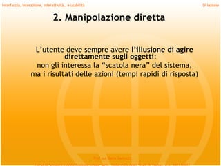 Interfaccia, interazione, interattività… e usabilità                             IV lezione


                               2. Manipolazione diretta


                   L’utente deve sempre avere l’illusione di agire
                             direttamente sugli oggetti:
                   non gli interessa la “scatola nera” del sistema,
                  ma i risultati delle azioni (tempi rapidi di risposta)




                                                       Prof.ssa Daria Santucci
 