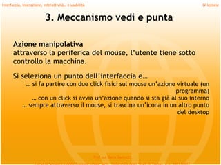 Interfaccia, interazione, interattività… e usabilità                             IV lezione


                           3. Meccanismo vedi e punta

      Azione manipolativa
      attraverso la periferica del mouse, l’utente tiene sotto
      controllo la macchina.
       
      Si seleziona un punto dell’interfaccia e…
             … si fa partire con due click fisici sul mouse un’azione virtuale (un
                                                                     programma)
               … con un click si avvia un’azione quando si sta già al suo interno
            … sempre attraverso il mouse, si trascina un’icona in un altro punto
                                                                      del desktop




                                                       Prof.ssa Daria Santucci
 