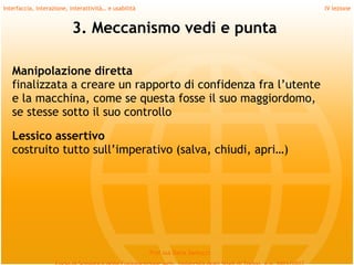 Interfaccia, interazione, interattività… e usabilità                             IV lezione


                           3. Meccanismo vedi e punta

   Manipolazione diretta
   finalizzata a creare un rapporto di confidenza fra l’utente
   e la macchina, come se questa fosse il suo maggiordomo,
   se stesse sotto il suo controllo
    
   Lessico assertivo
   costruito tutto sull’imperativo (salva, chiudi, apri…)




                                                       Prof.ssa Daria Santucci
 