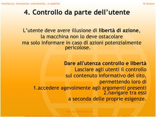 Interfaccia, interazione, interattività… e usabilità                             IV lezione


                   4. Controllo da parte dell’utente

                  L’utente deve avere illusione di libertà di azione,
                         la macchina non lo deve ostacolare
                  ma solo informare in caso di azioni potenzialmente
                                   pericolose.
         
                                        Dare all'utenza controllo e libertà
                                             Lasciare agli utenti il controllo
                                         sul contenuto informativo del sito,
                                                        permettendo loro di
                            1.accedere agevolmente agli argomenti presenti
                                                          2.navigare tra essi
                                          a seconda delle proprie esigenze.

                                                       Prof.ssa Daria Santucci
 