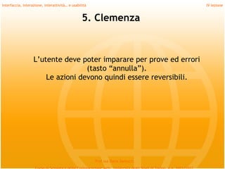 Interfaccia, interazione, interattività… e usabilità                             IV lezione


                                                 5. Clemenza



                   L’utente deve poter imparare per prove ed errori
                                   (tasto “annulla”).
                       Le azioni devono quindi essere reversibili.




                                                       Prof.ssa Daria Santucci
 