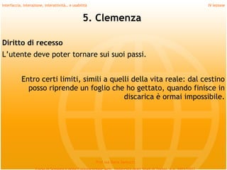 Interfaccia, interazione, interattività… e usabilità                             IV lezione


                                                 5. Clemenza
 
Diritto di recesso
L’utente deve poter tornare sui suoi passi.
 
 
           Entro certi limiti, simili a quelli della vita reale: dal cestino
             posso riprende un foglio che ho gettato, quando finisce in
                                            discarica è ormai impossibile.




                                                       Prof.ssa Daria Santucci
 