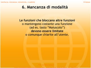 Interfaccia, interazione, interattività… e usabilità                             IV lezione


                                6. Mancanza di modalità


                            Le funzioni che bloccano altre funzioni
                              o mantengono costante una funzione
                                   (ad es. tasto “Maiuscolo”)
                                    devono essere limitate
                                o comunque chiarite all’utente.




                                                       Prof.ssa Daria Santucci
 