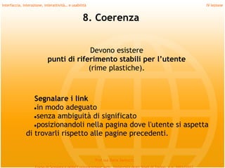 Interfaccia, interazione, interattività… e usabilità                             IV lezione


                                                 8. Coerenza


                                          Devono esistere
                            punti di riferimento stabili per l’utente
                                         (rime plastiche).



                 Segnalare i link
                 ●in modo adeguato
                 ●senza ambiguità di significato
                 ●posizionandoli nella pagina dove l'utente si aspetta
              di trovarli rispetto alle pagine precedenti.


                                                       Prof.ssa Daria Santucci
 