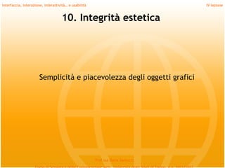Interfaccia, interazione, interattività… e usabilità                             IV lezione


                                    10. Integrità estetica




                       Semplicità e piacevolezza degli oggetti grafici




                                                       Prof.ssa Daria Santucci
 