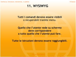 Interfaccia, interazione, interattività… e usabilità                             IV lezione


                                               11. WYSIWYG


                              Tutti i comandi devono essere visibili
                                   o recuperabili tramite menu.
          
                               Quello che l’utente vede su schermo
                                        deve corrispondere
                               a tutto quello che l’utente può fare.
          
                    Tutte le istruzioni devono essere raggiungibili.
          

                                                       Prof.ssa Daria Santucci
 