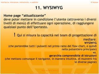 Interfaccia, interazione, interattività… e usabilità                             IV lezione


                                               11. WYSIWYG
   Home page “attualizzante”
   deve poter mettere in condizione l’utente (attraverso i diversi
   livelli di menù) di effettuare ogni operazione, di raggiungere
   qualsiasi punto dell’ipertesto.
    

                 !    Qui si misura la capacità nel team di progettazione di
                                                                   mediare:
                                                                         WYSIWYG
          (che porterebbe tutti i pulsanti nel primo ramo del flow chart, e quindi
                                                      nella pulsantiera principale)
                                                                                vs.
                                            gerarchia comprensibile di istruzioni
       (che mettano comunque il navigante, in maniera intuitiva, di muoversi fra
                                                                 le diverse pagine)

                                                       Prof.ssa Daria Santucci
 