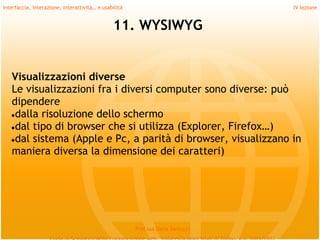 Interfaccia, interazione, interattività… e usabilità                             IV lezione


                                               11. WYSIWYG


   Visualizzazioni diverse
   Le visualizzazioni fra i diversi computer sono diverse: può
   dipendere
   ●dalla risoluzione dello schermo
   ●dal tipo di browser che si utilizza (Explorer, Firefox…)
   ●dal sistema (Apple e Pc, a parità di browser, visualizzano in
   maniera diversa la dimensione dei caratteri)




                                                       Prof.ssa Daria Santucci
 