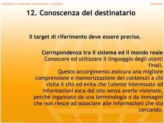 Interfaccia, interazione, interattività… e usabilità                             IV lezione


                    12. Conoscenza del destinatario


                       Il target di riferimento deve essere preciso.

                              Corrispondenza tra il sistema ed il mondo reale
                               Conoscere ed utilizzare il linguaggio degli utenti
                                                                             finali.
                                      Questo accorgimento assicura una migliore
                            comprensione e memorizzazione dei contenuti a chi
                                visita il sito ed evita che l'utente interessato ad
                              informazioni esca dal sito senza averle visionate,
                           perché ingannato da una terminologia e da immagini
                           che non riesce ad associare alle informazioni che sta
                                                                         cercando.
                                                       Prof.ssa Daria Santucci
 