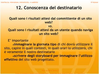 Interfaccia, interazione, interattività… e usabilità                             IV lezione


                    12. Conoscenza del destinatario

          Quali sono i risultati attesi dal committente di un sito
                                    web?
                                      vs.
          Quali sono i risultati attesi da un utente quando naviga
                                un sito web?
     
       E’ importante
           ●immaginare la giornata tipo di chi dovrà utilizzare il
    sito, capire in quali contesti, in quali orari lo utilizzerà, chi
    è veramente il nostro destinatario
           ●scrivere degli storyboard per immaginare l’utilizzo
    effettivo del sito web progettato.


                                                       Prof.ssa Daria Santucci
 