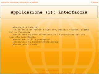 Interfaccia, interazione, interattività… e usabilità                             IV lezione




             Applicazione (1): interfaccia


                ●Accedete
                        a internet
              ●Selezionate un “testo”: sito web, profilo YouTube, pagina
           fan su Facebook,
              ●Verificate se sono rispettate le 13 guidelines per una
           corretta interfaccia
              ●Preparate un file powerpoint
              ●Caricatelo su Facebook/GoogleGroup
              ●Presentate in aula.




                                                       Prof.ssa Daria Santucci
 