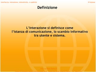 Interfaccia, interazione, interattività… e usabilità                              IV lezione


                                                       Definizione




                          L’interazione si definisce come
               l’istanza di comunicazione, lo scambio informativo
                               tra utente e sistema.




                                                        Prof.ssa Daria Santucci
 