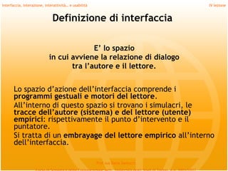 Interfaccia, interazione, interattività… e usabilità                             IV lezione


                              Definizione di interfaccia

                                          E’ lo spazio
                            in cui avviene la relazione di dialogo
                                   tra l’autore e il lettore.
         
       Lo spazio d’azione dell’interfaccia comprende i
       programmi gestuali e motori del lettore.
       All’interno di questo spazio si trovano i simulacri, le
       tracce dell’autore (sistema) e del lettore (utente)
       empirici: rispettivamente il punto d’intervento e il
       puntatore.
       Si tratta di un embrayage del lettore empirico all’interno
       dell’interfaccia.

                                                       Prof.ssa Daria Santucci
 