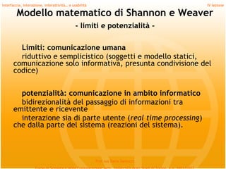 Interfaccia, interazione, interattività… e usabilità                             IV lezione

        Modello matematico di Shannon e Weaver
                                             - limiti e potenzialità -

        Limiti: comunicazione umana
        riduttivo e semplicistico (soggetti e modello statici,
      comunicazione solo informativa, presunta condivisione del
      codice)
         
        potenzialità: comunicazione in ambito informatico
        bidirezionalità del passaggio di informazioni tra
      emittente e ricevente
        interazione sia di parte utente (real time processing)
      che dalla parte del sistema (reazioni del sistema).



                                                       Prof.ssa Daria Santucci
 