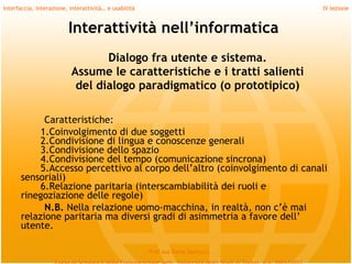 Interfaccia, interazione, interattività… e usabilità                             IV lezione


                         Interattività nell’informatica
                                 Dialogo fra utente e sistema.
                          Assume le caratteristiche e i tratti salienti
                           del dialogo paradigmatico (o prototipico)
         
            Caratteristiche:
           1.Coinvolgimento di due soggetti
           2.Condivisione di lingua e conoscenze generali
           3.Condivisione dello spazio
           4.Condivisione del tempo (comunicazione sincrona)
           5.Accesso percettivo al corpo dell’altro (coinvolgimento di canali
      sensoriali)
           6.Relazione paritaria (interscambiabilità dei ruoli e
      rinegoziazione delle regole)
            N.B. Nella relazione uomo-macchina, in realtà, non c’è mai
      relazione paritaria ma diversi gradi di asimmetria a favore dell’
      utente.

                                                       Prof.ssa Daria Santucci
 
