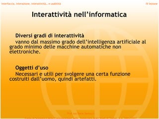 Interfaccia, interazione, interattività… e usabilità                             IV lezione



                          Interattività nell’informatica

         Diversi gradi di interattività
         vanno dal massimo grado dell’intelligenza artificiale al
      grado minimo delle macchine automatiche non
      elettroniche.
         
        Oggetti d’uso
        Necessari e utili per svolgere una certa funzione
      costruiti dall’uomo, quindi artefatti.




                                                       Prof.ssa Daria Santucci
 