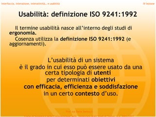 Interfaccia, interazione, interattività… e usabilità                             IV lezione



               Usabilità: definizione ISO 9241:1992
        Il termine usabilità nasce all’interno degli studi di
      ergonomia.
        Cosenza utilizza la definizione ISO 9241:1992 (e
      aggiornamenti).
         
                            L’usabilità di un sistema
                è il grado in cui esso può essere usato da una
                           certa tipologia di utenti
                            per determinati obiettivi
                  con efficacia, efficienza e soddisfazione
                          in un certo contesto d’uso.

                                                       Prof.ssa Daria Santucci
 