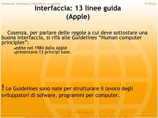 Interfaccia, interazione, interattività… e usabilità                             IV lezione

                             Interfaccia: 13 linee guida
                                       (Apple)

   Cosenza, per parlare delle regole a cui deve sottostare una
buona interfaccia, si rifà alle Guidelines “Human computer
principles”:
          ●edite nel 1984 dalla Apple
          ●presentano 13 principi base.




! Le Guidelines sono nate per strutturare il lavoro degli
sviluppatori di sofware, programmi per computer.


                                                       Prof.ssa Daria Santucci
 