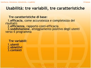 Interfaccia, interazione, interattività… e usabilità                             IV lezione



       Usabilità: tre variabili, tre caratteristiche

         Tre caratteristiche di base:
        1.efficacia, come accuratezza e completezza dei
      risultati)
        2.efficienza, rapporto costi-efficacia
        3.soddisfazione, atteggiamento positivo degli utenti
      verso il programma
         
             Tre variabili:
            1.utenti
            2.obiettivi
            3.contesti
         

                                                       Prof.ssa Daria Santucci
 