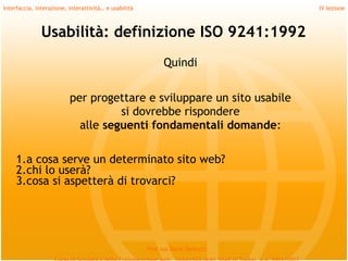 Interfaccia, interazione, interattività… e usabilità                             IV lezione



               Usabilità: definizione ISO 9241:1992
                                                             Quindi
         
                          per progettare e sviluppare un sito usabile
                                    si dovrebbe rispondere
                            alle seguenti fondamentali domande:
         
     1.a cosa serve un determinato sito web?
     2.chi lo userà?
     3.cosa si aspetterà di trovarci?




                                                       Prof.ssa Daria Santucci
 