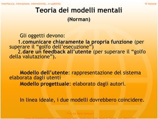 Interfaccia, interazione, interattività… e usabilità                             IV lezione

                             Teoria dei modelli mentali
                                                       (Norman)


           Gli oggetti devono:
          1.comunicare chiaramente la propria funzione (per
      superare il “golfo dell’esecuzione”)
          2.dare un feedback all’utente (per superare il “golfo
      della valutazione”).
         
          Modello dell’utente: rappresentazione del sistema
      elaborata dagli utenti
          Modello progettuale: elaborato dagli autori.
         
                In linea ideale, i due modelli dovrebbero coincidere.

                                                       Prof.ssa Daria Santucci
 