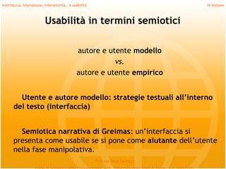 Interfaccia, interazione, interattività… e usabilità                             IV lezione



                          Usabilità in termini semiotici

                                             autore e utente modello
                                                        vs.
                                             autore e utente empirico
         
        Utente e autore modello: strategie testuali all’interno
      del testo (interfaccia)
         
        Semiotica narrativa di Greimas: un’interfaccia si
      presenta come usabile se si pone come aiutante dell’utente
      nella fase manipolativa.
                                                       Prof.ssa Daria Santucci
 