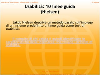 Interfaccia, interazione, interattività… e usabilità                             IV lezione

                                 Usabilità: 10 linee guida
                                         (Nielsen)

           Jakob Nielsen descrive un metodo basato sull'impiego
      di un insieme predefinito di linee guida come test di
      usabilità.
         
          Il compito di chi valuta è quindi identificare le
      caratteristiche delle interfacce che violano i principi di
      usabilità.




                                                       Prof.ssa Daria Santucci
 