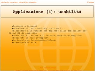 Interfaccia, interazione, interattività… e usabilità                             IV lezione




                 Applicazione (4): usabilità


                ●Accedete
                        a internet
              ●Mantenete il testo dell’applicazione 1
              ●Rispondere alle domande che derivano dalla definizione Iso
           9241:1992 di usabilità
              ●Individuate l’autore e il lettore, modello ed empirico
              ●Preparate un file powerpoint
              ●Caricatelo su Facebook/GoogleGroup
              ●Presentate in aula.




                                                       Prof.ssa Daria Santucci
 