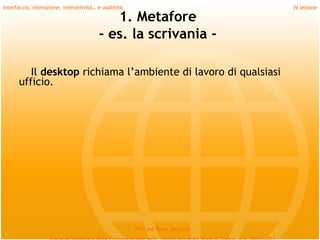 Interfaccia, interazione, interattività… e usabilità                             IV lezione

                                            1. Metafore
                                         - es. la scrivania -

         Il desktop richiama l’ambiente di lavoro di qualsiasi
      ufficio.
         
         
         
         
         
         
         
                                                       Prof.ssa Daria Santucci
 