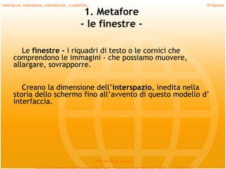 Interfaccia, interazione, interattività… e usabilità                             IV lezione

                                                 1. Metafore
                                                - le finestre -

         Le finestre - i riquadri di testo o le cornici che
      comprendono le immagini - che possiamo muovere,
      allargare, sovrapporre.
         
         Creano la dimensione dell’interspazio, inedita nella
      storia dello schermo fino all’avvento di questo modello d’
      interfaccia.




                                                       Prof.ssa Daria Santucci
 
