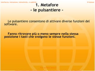 Interfaccia, interazione, interattività… e usabilità                             IV lezione

                                              1. Metafore
                                           - le pulsantiere -

       Le pulsantiere consentono di attivare diverse funzioni del
    software.
      
      Fanno ritrovare più o meno sempre nella stessa
    posizione i tasti che svolgono le stesse funzioni.




                                                       Prof.ssa Daria Santucci
 