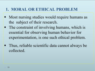 1. MORAL OR ETHICAL PROBLEM
 Most nursing studies would require humans as
the subject of their research.
 The constraint of involving humans, which is
essential for observing human behavior for
experimentation, is one such ethical problem.
 Thus, reliable scientific data cannot always be
collected.
10
 