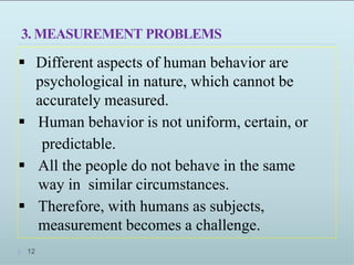3. MEASUREMENT PROBLEMS
 Different aspects of human behavior are
psychological in nature, which cannot be
accurately measured.
 Human behavior is not uniform, certain, or
predictable.
 All the people do not behave in the same
way in similar circumstances.
 Therefore, with humans as subjects,
measurement becomes a challenge.
12
 