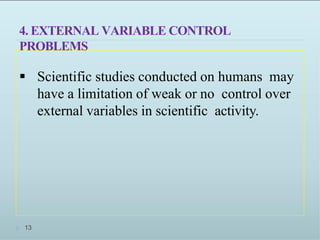 4. EXTERNAL VARIABLE CONTROL
PROBLEMS
 Scientific studies conducted on humans may
have a limitation of weak or no control over
external variables in scientific activity.
1313
 