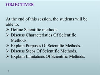 OBJECTIVES
At the end of this session, the students will be
able to:
 Define Scientific methods.
 Discuss Characteristics Of Scientific
Methods.
 Explain Purposes Of Scientific Methods.
 Discuss Steps Of Scientific Methods.
 Explain Limitations Of Scientific Methods.
2
 